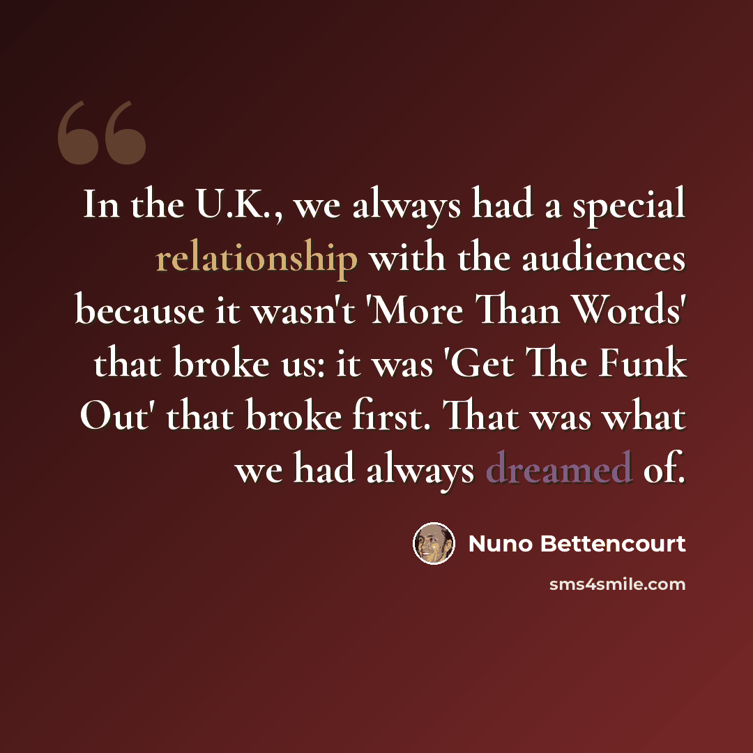 “In the U.K., we always had a special relationship with the audiences because it wasn't 'More Than Words' that broke us: it was 'Get The Funk Out' that broke first. That was what we had always dreamed of.” quote by Nuno Bettencourt