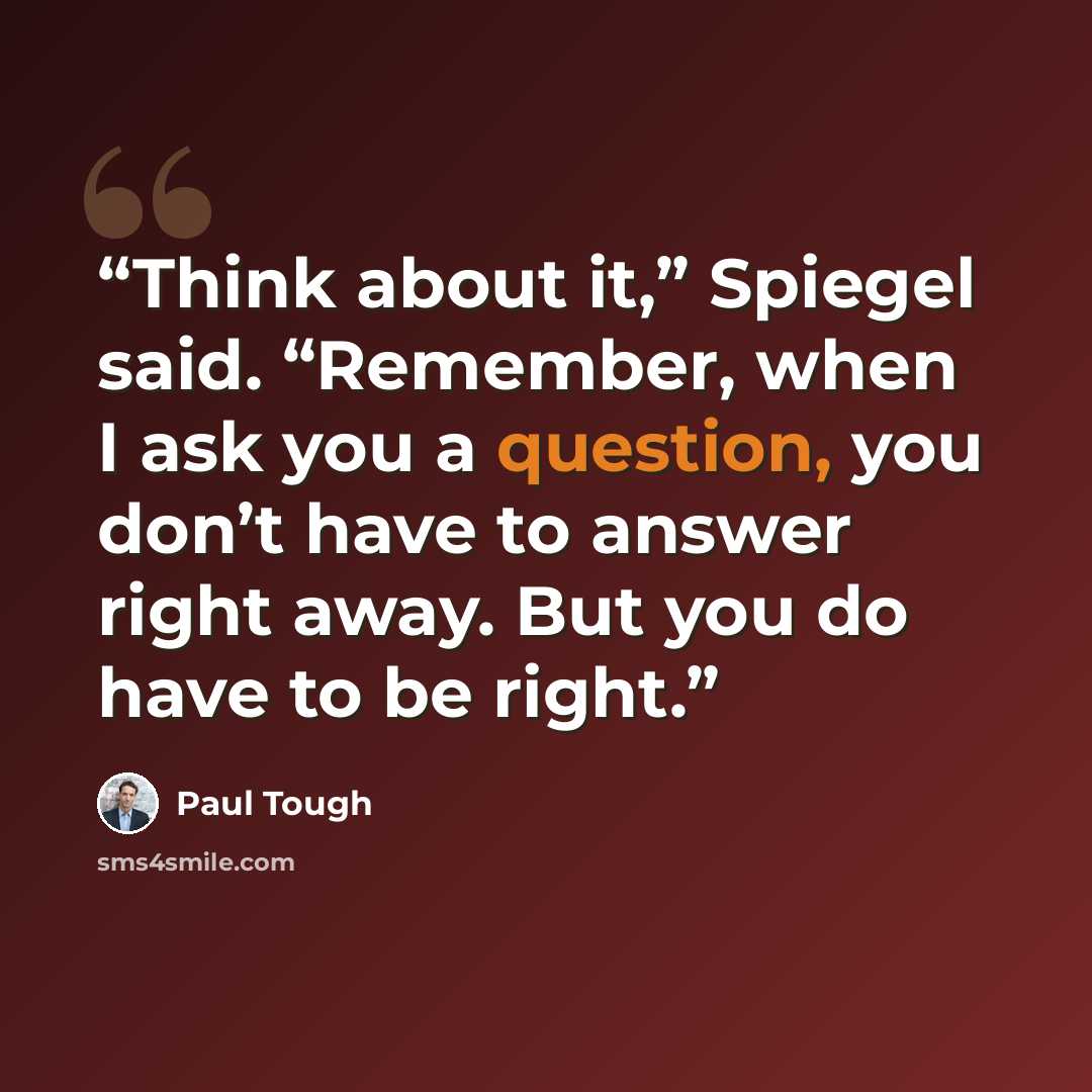 “Think about it,” Spiegel said. “Remember, when I ask you a question, you don’t have to answer right away. But you do have to be right.” quote by Paul Tough