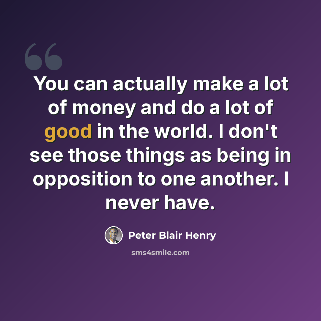 “You can actually make a lot of money and do a lot of good in the world. I don't see those things as being in opposition to one another. I never have.” quote by Peter Blair Henry