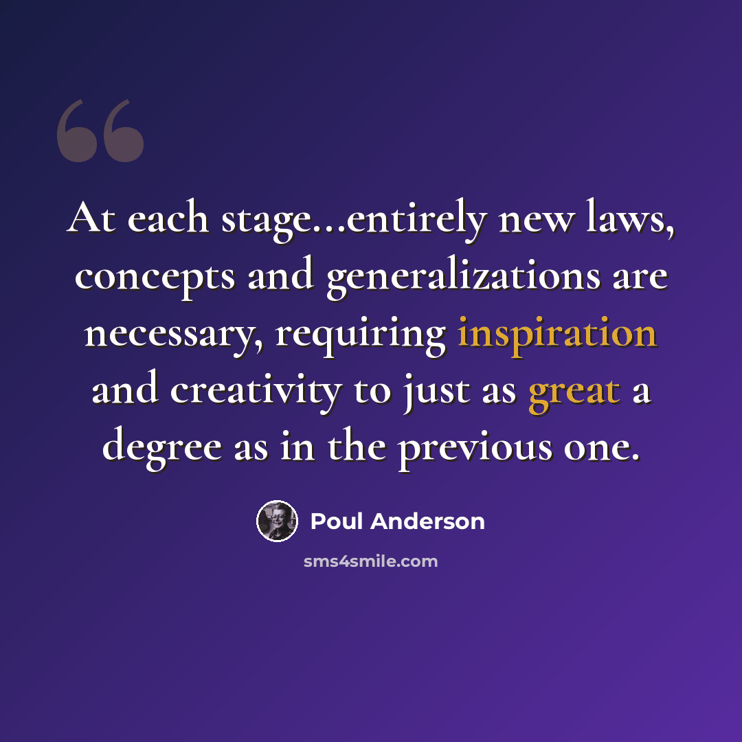 “At each stage...entirely new laws, concepts and generalizations are necessary, requiring inspiration and creativity to just as great a degree as in the previous one.” quote by Poul Anderson