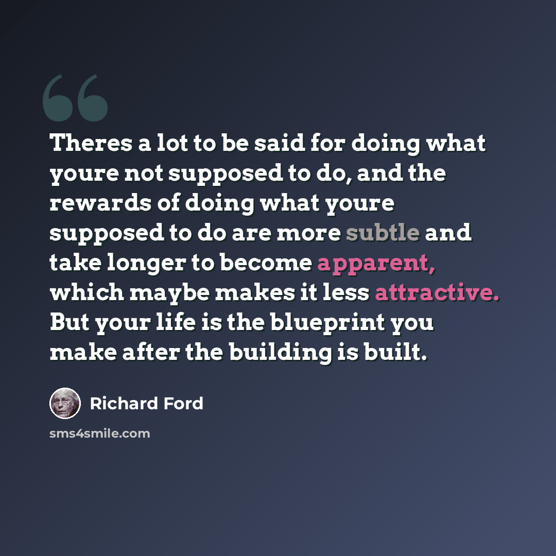 “Theres a lot to be said for doing what youre not supposed to do, and the rewards of doing what youre supposed to do are more subtle and take longer to become apparent, which maybe makes it less attractive. But your life is the blueprint you make after the building is built.” quote by Richard Ford
