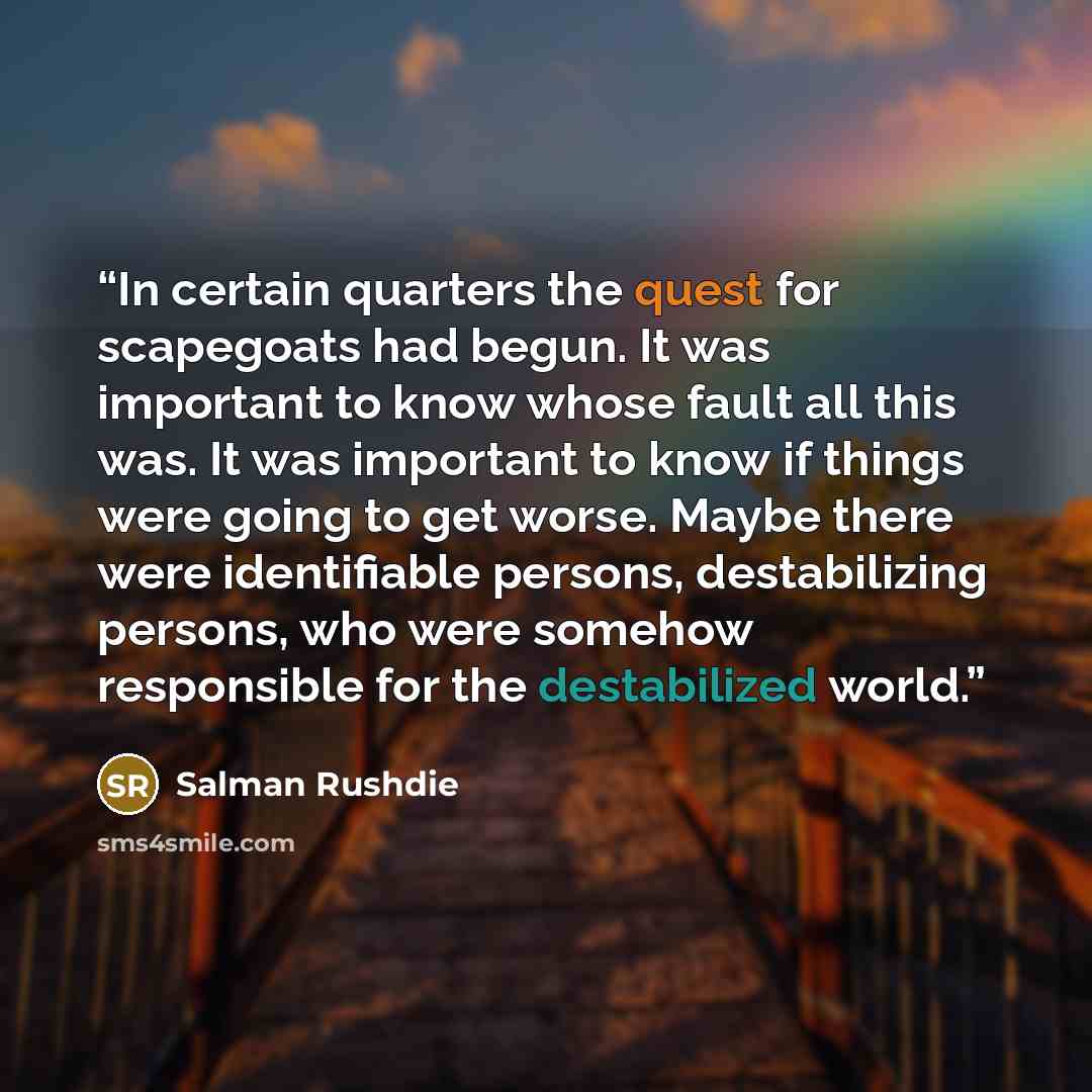 “In certain quarters the quest for scapegoats had begun. It was important to know whose fault all this was. It was important to know if things were going to get worse. Maybe there were identifiable persons, destabilizing persons, who were somehow responsible for the destabilized world.” quote by Salman Rushdie