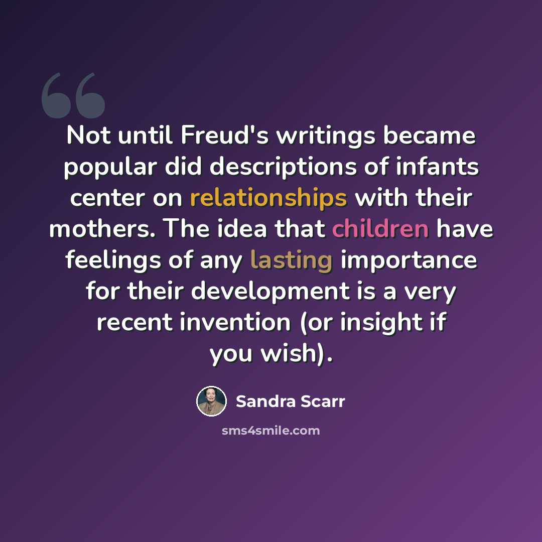 “Not until Freud's writings became popular did descriptions of infants center on relationships with their mothers. The idea that children have feelings of any lasting importance for their development is a very recent invention (or insight if you wish).” quote by Sandra Scarr
