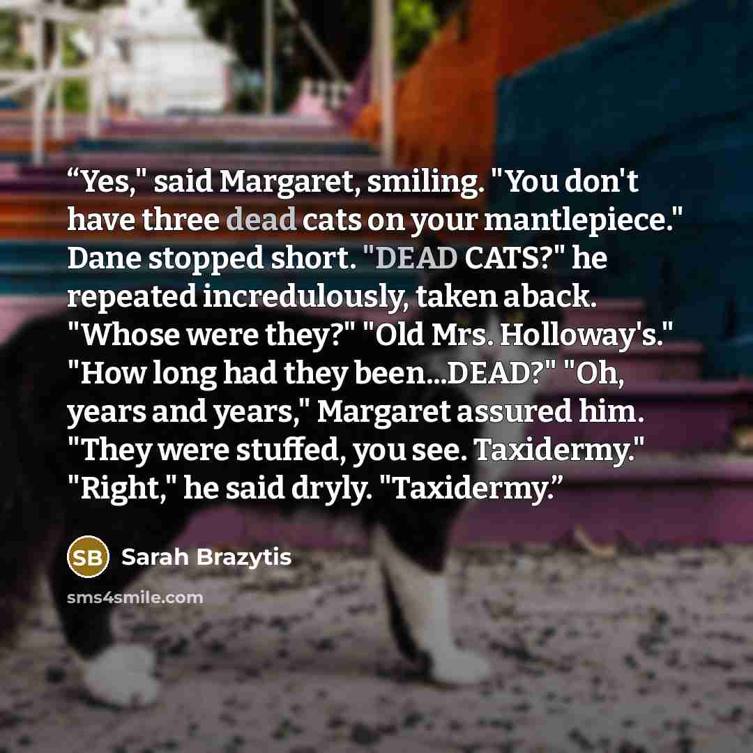 “Yes," said Margaret, smiling. "You don't have three dead cats on your mantlepiece." Dane stopped short. "DEAD CATS?" he repeated incredulously, taken aback. "Whose were they?" "Old Mrs. Holloway's." "How long had they been...DEAD?" "Oh, years and years," Margaret assured him. "They were stuffed…” quote by Sarah Brazytis
