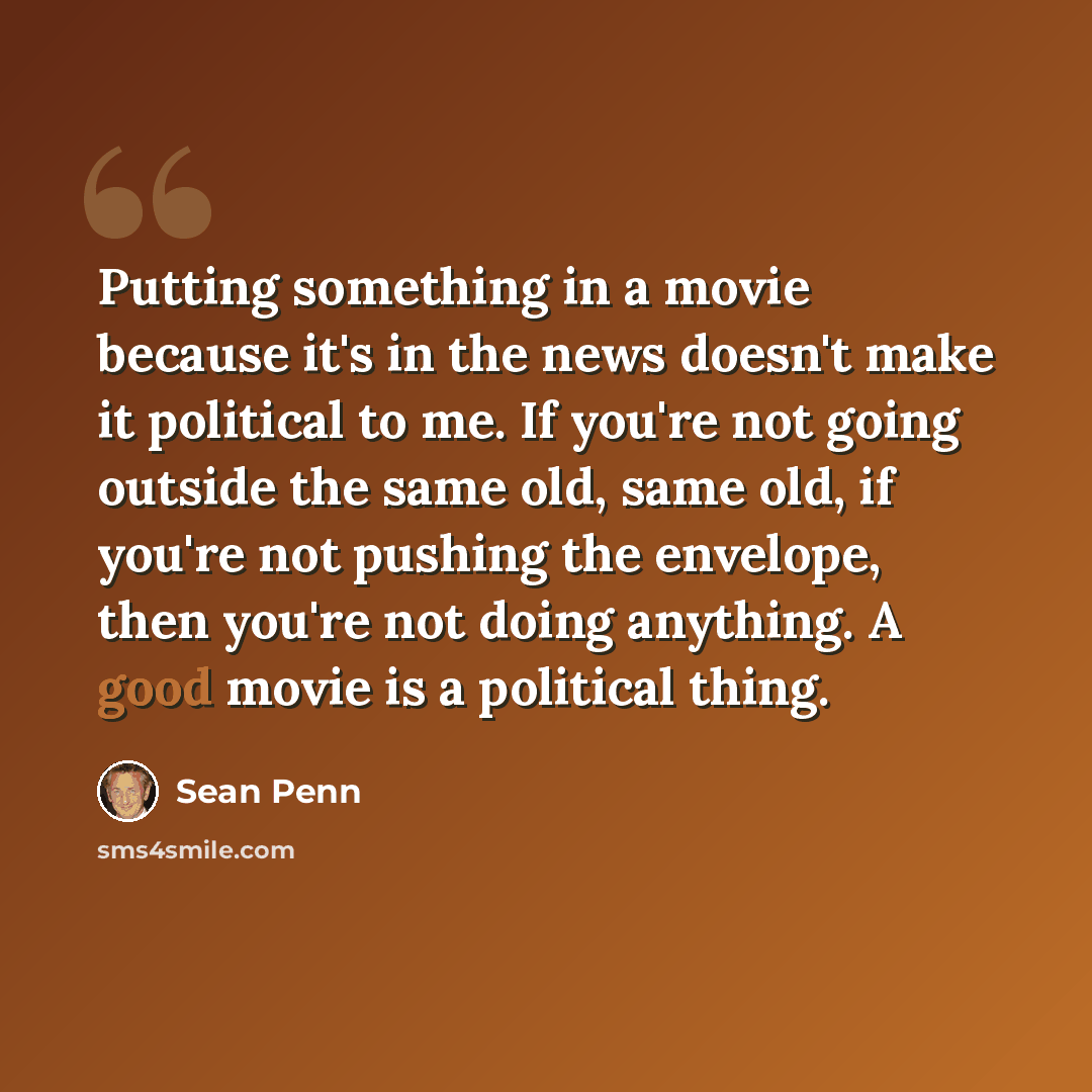 “Putting something in a movie because it's in the news doesn't make it political to me. If you're not going outside the same old, same old, if you're not pushing the envelope, then you're not doing anything. A good movie is a political thing.” quote by Sean Penn