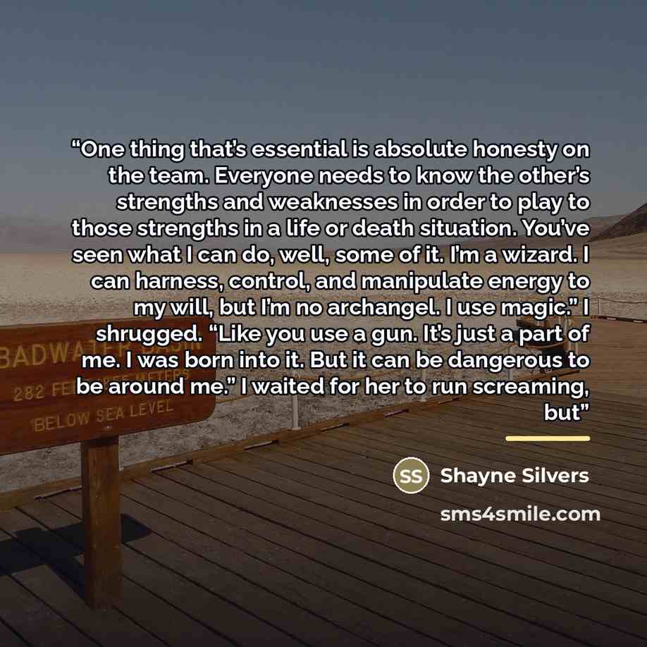 “One thing that’s essential is absolute honesty on the team. Everyone needs to know the other’s strengths and weaknesses in order to play to those strengths in a life or death situation. You’ve seen what I can do, well, some of it. I’m a wizard. I can harness, control, and manipulate energy to my…” quote by Shayne Silvers