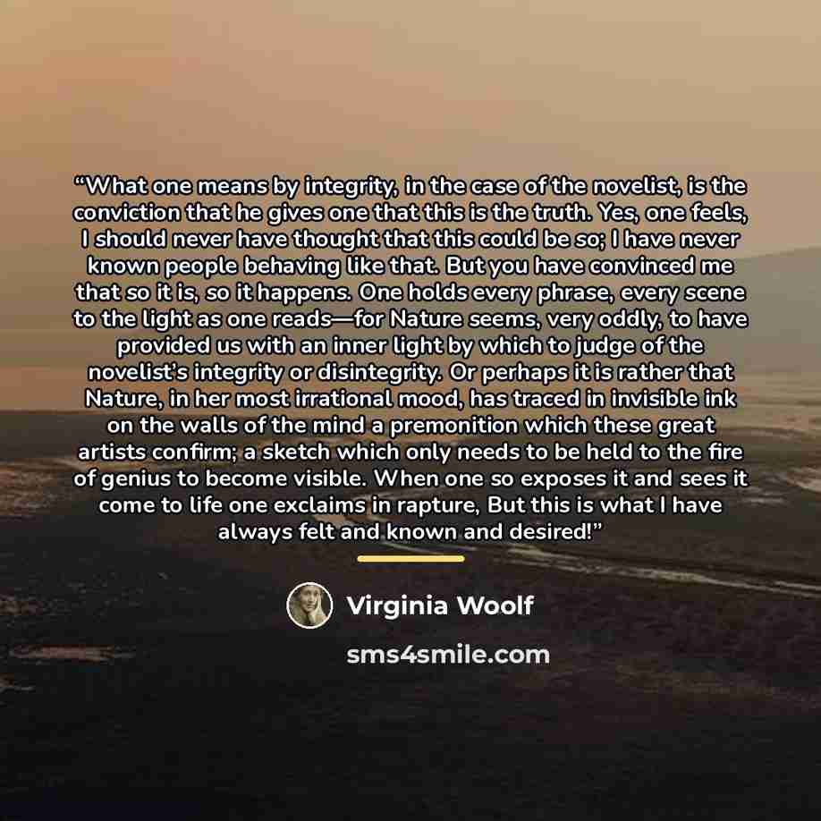 “What one means by integrity, in the case of the novelist, is the conviction that he gives one that this is the truth. Yes, one feels, I should never have thought that this could be so; I have never known people behaving like that. But you have convinced me that so it is, so it happens. One holds…” quote by Virginia Woolf