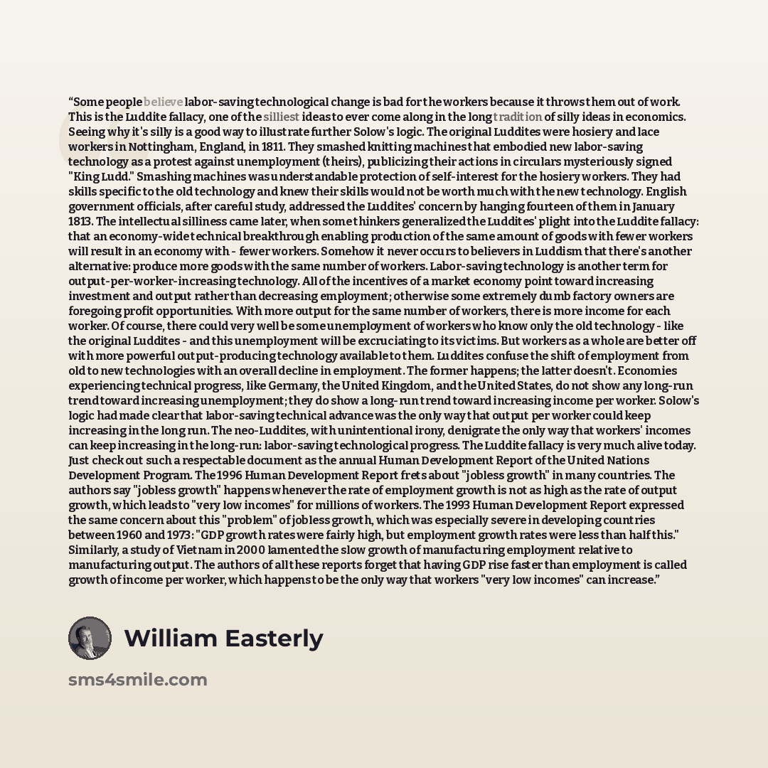 “Some people believe labor-saving technological change is bad for the workers because it throws them out of work. This is the Luddite fallacy, one of the silliest ideas to ever come along in the long tradition of silly ideas in economics. Seeing why it's silly is a good way to illustrate further…” quote by William Easterly