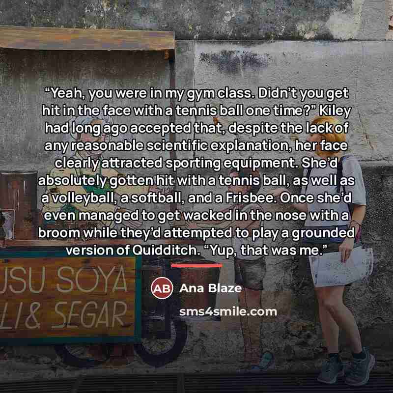 “Yeah, you were in my gym class. Didn’t you get hit in the face with a tennis ball one time?” Kiley had long ago accepted that, despite the lack of any reasonable scientific explanation, her face clearly attracted sporting equipment. She’d absolutely gotten hit with a tennis ball, as well as a…” quote by Ana Blaze
