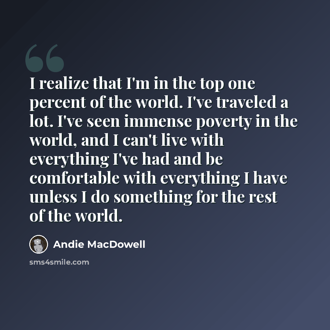 “I realize that I'm in the top one percent of the world. I've traveled a lot. I've seen immense poverty in the world, and I can't live with everything I've had and be comfortable with everything I have unless I do something for the rest of the world.” quote by Andie MacDowell