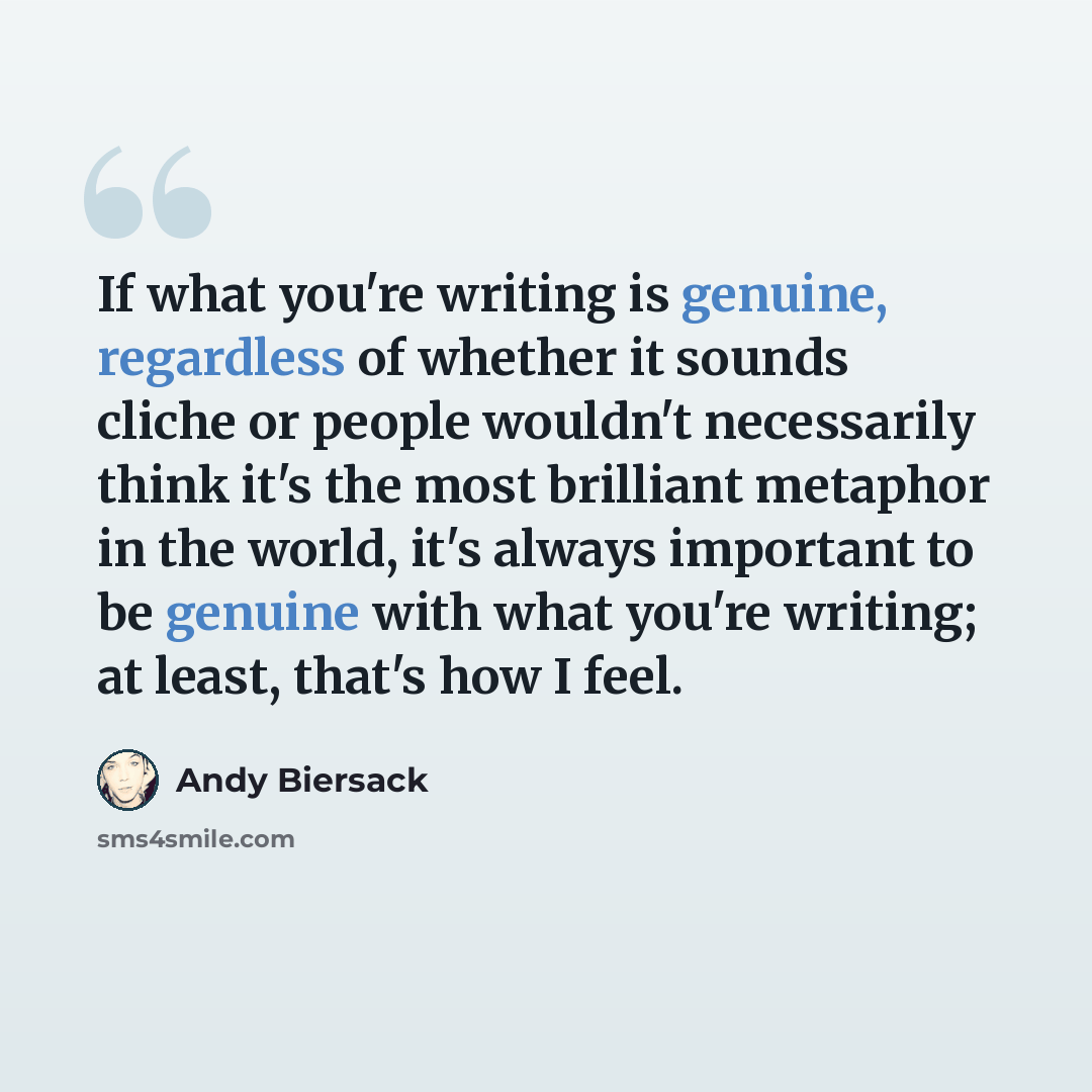 “If what you're writing is genuine, regardless of whether it sounds cliche or people wouldn't necessarily think it's the most brilliant metaphor in the world, it's always important to be genuine with what you're writing; at least, that's how I feel.” quote by Andy Biersack