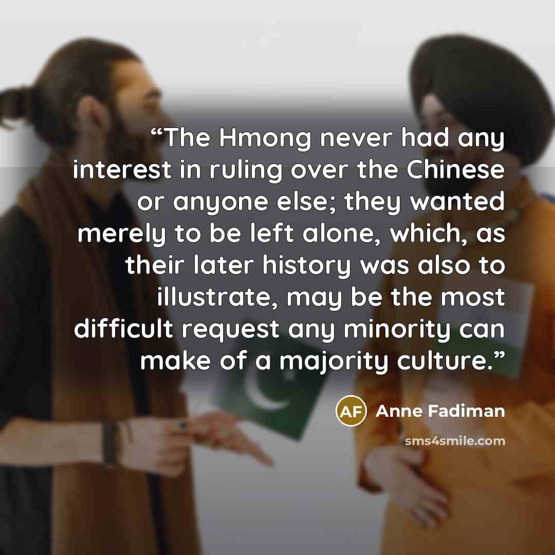 “The Hmong never had any interest in ruling over the Chinese or anyone else; they wanted merely to be left alone, which, as their later history was also to illustrate, may be the most difficult request any minority can make of a majority culture.” quote by Anne Fadiman