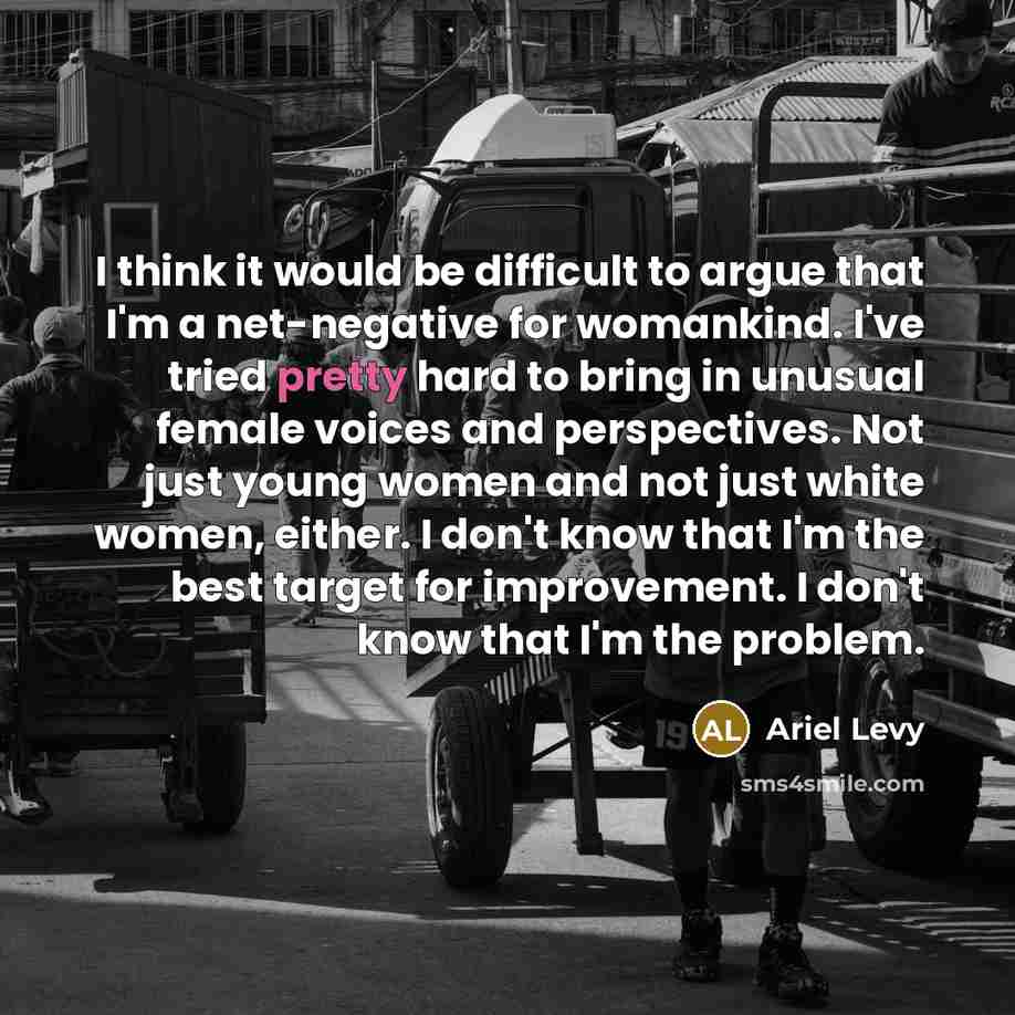 “I think it would be difficult to argue that I'm a net-negative for womankind. I've tried pretty hard to bring in unusual female voices and perspectives. Not just young women and not just white women, either. I don't know that I'm the best target for improvement. I don't know that I'm the problem.” quote by Ariel Levy