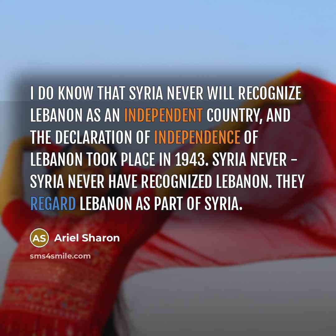 “I do know that Syria never will recognize Lebanon as an independent country, and the declaration of independence of Lebanon took place in 1943. Syria never - Syria never have recognized Lebanon. They regard Lebanon as part of Syria.” quote by Ariel Sharon