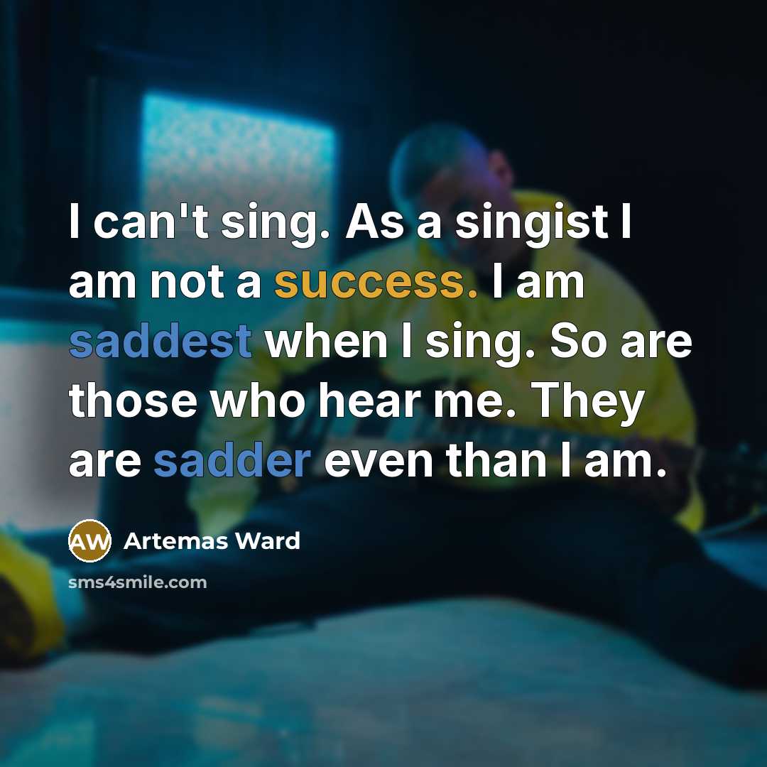 “I can't sing. As a singist I am not a success. I am saddest when I sing. So are those who hear me. They are sadder even than I am.” quote by Artemas Ward