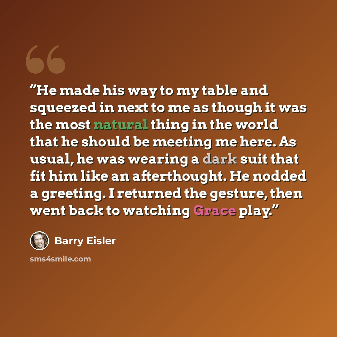 “He made his way to my table and squeezed in next to me as though it was the most natural thing in the world that he should be meeting me here. As usual, he was wearing a dark suit that fit him like an afterthought. He nodded a greeting. I returned the gesture, then went back to watching Grace play.” quote by Barry Eisler