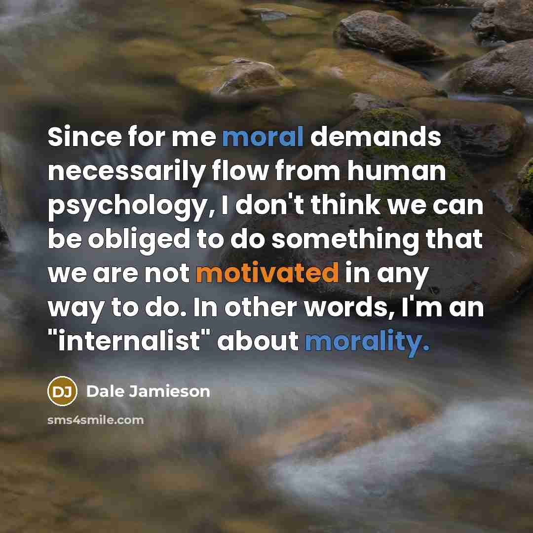 “Since for me moral demands necessarily flow from human psychology, I don't think we can be obliged to do something that we are not motivated in any way to do. In other words, I'm an "internalist" about morality.” quote by Dale Jamieson