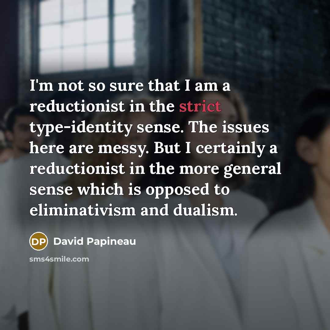 “I'm not so sure that I am a reductionist in the strict type-identity sense. The issues here are messy. But I certainly a reductionist in the more general sense which is opposed to eliminativism and dualism.” quote by David Papineau