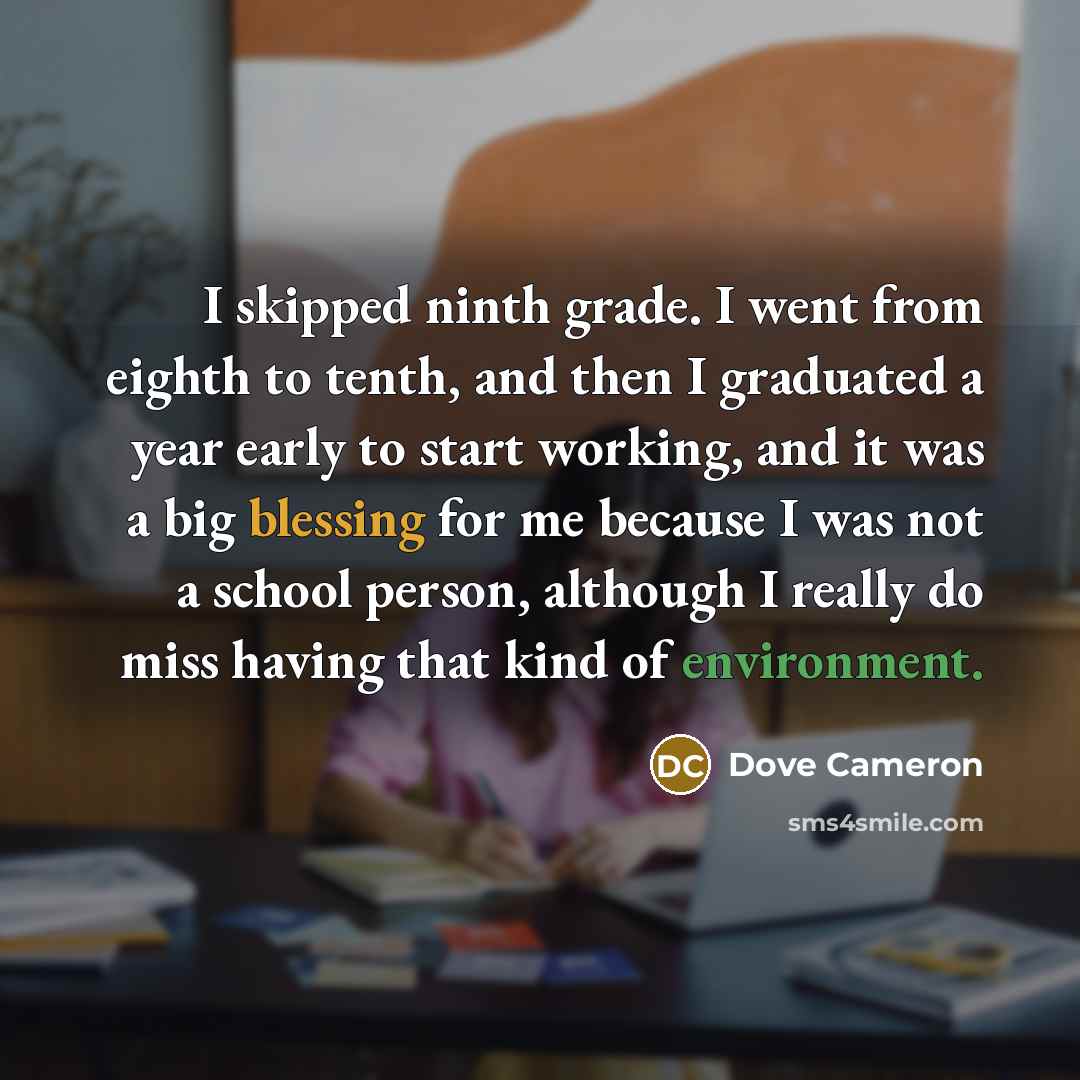 “I skipped ninth grade. I went from eighth to tenth, and then I graduated a year early to start working, and it was a big blessing for me because I was not a school person, although I really do miss having that kind of environment.” quote by Dove Cameron
