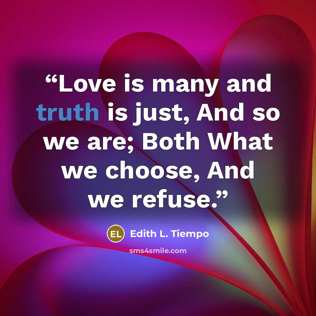 “Love is many and truth is just, And so we are; Both What we choose, And we refuse.” quote by Edith L. Tiempo