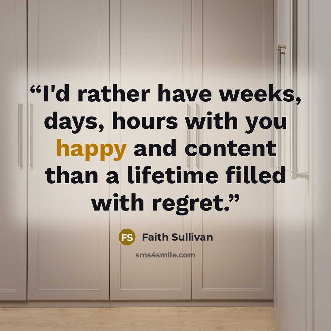 “I'd rather have weeks, days, hours with you happy and content than a lifetime filled with regret.” quote by Faith Sullivan