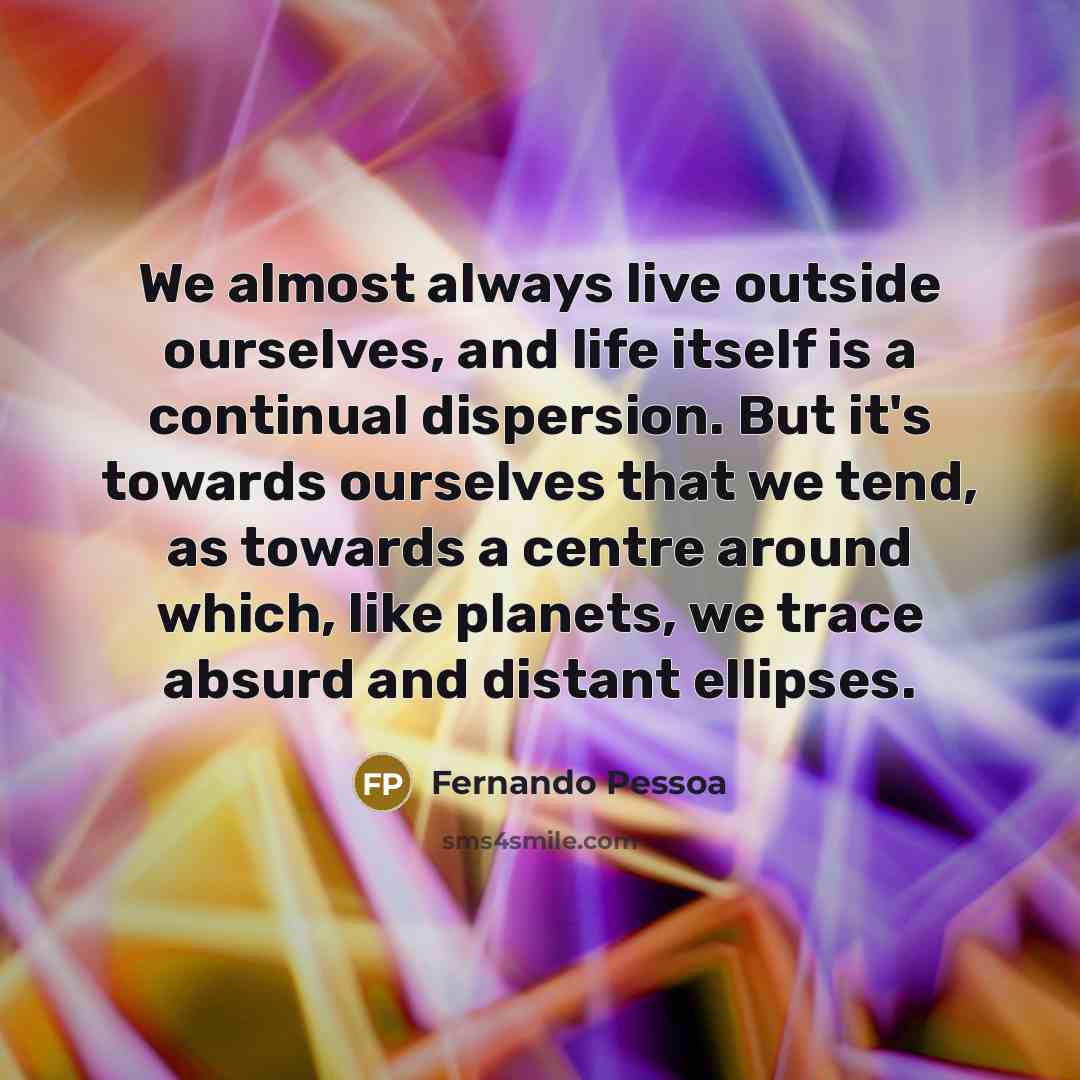 “We almost always live outside ourselves, and life itself is a continual dispersion. But it's towards ourselves that we tend, as towards a centre around which, like planets, we trace absurd and distant ellipses.” quote by Fernando Pessoa