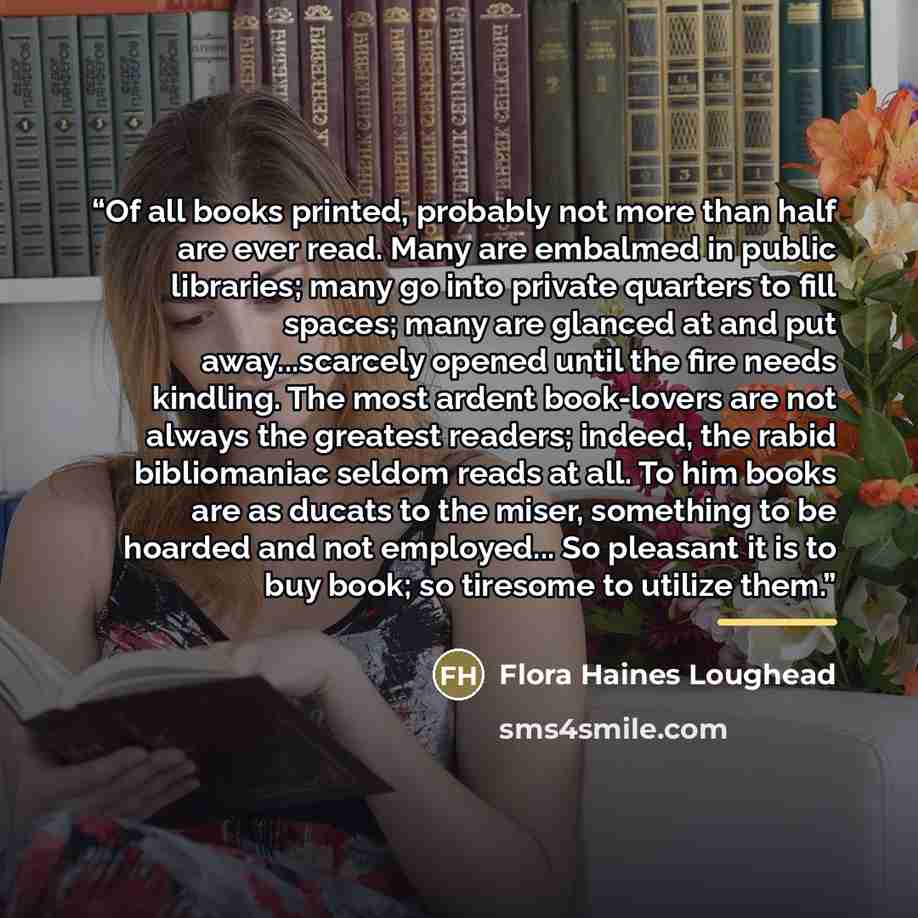 “Of all books printed, probably not more than half are ever read. Many are embalmed in public libraries; many go into private quarters to fill spaces; many are glanced at and put away...scarcely opened until the fire needs kindling. The most ardent book-lovers are not always the greatest readers…” quote by Flora Haines Loughead