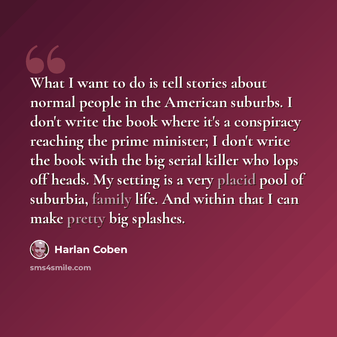 “What I want to do is tell stories about normal people in the American suburbs. I don't write the book where it's a conspiracy reaching the prime minister; I don't write the book with the big serial killer who lops off heads. My setting is a very placid pool of suburbia, family life. And within…” quote by Harlan Coben