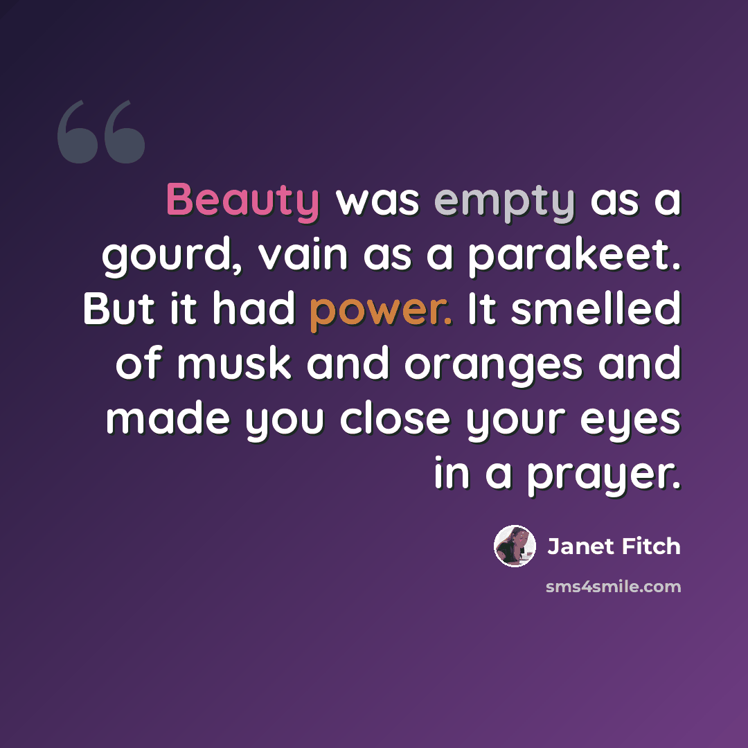 “Beauty was empty as a gourd, vain as a parakeet. But it had power. It smelled of musk and oranges and made you close your eyes in a prayer.” quote by Janet Fitch