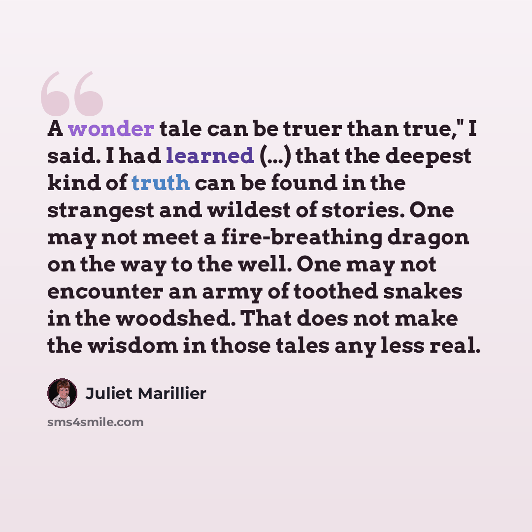 “A wonder tale can be truer than true," I said. I had learned (...) that the deepest kind of truth can be found in the strangest and wildest of stories. One may not meet a fire-breathing dragon on the way to the well. One may not encounter an army of toothed snakes in the woodshed. That does not…” quote by Juliet Marillier