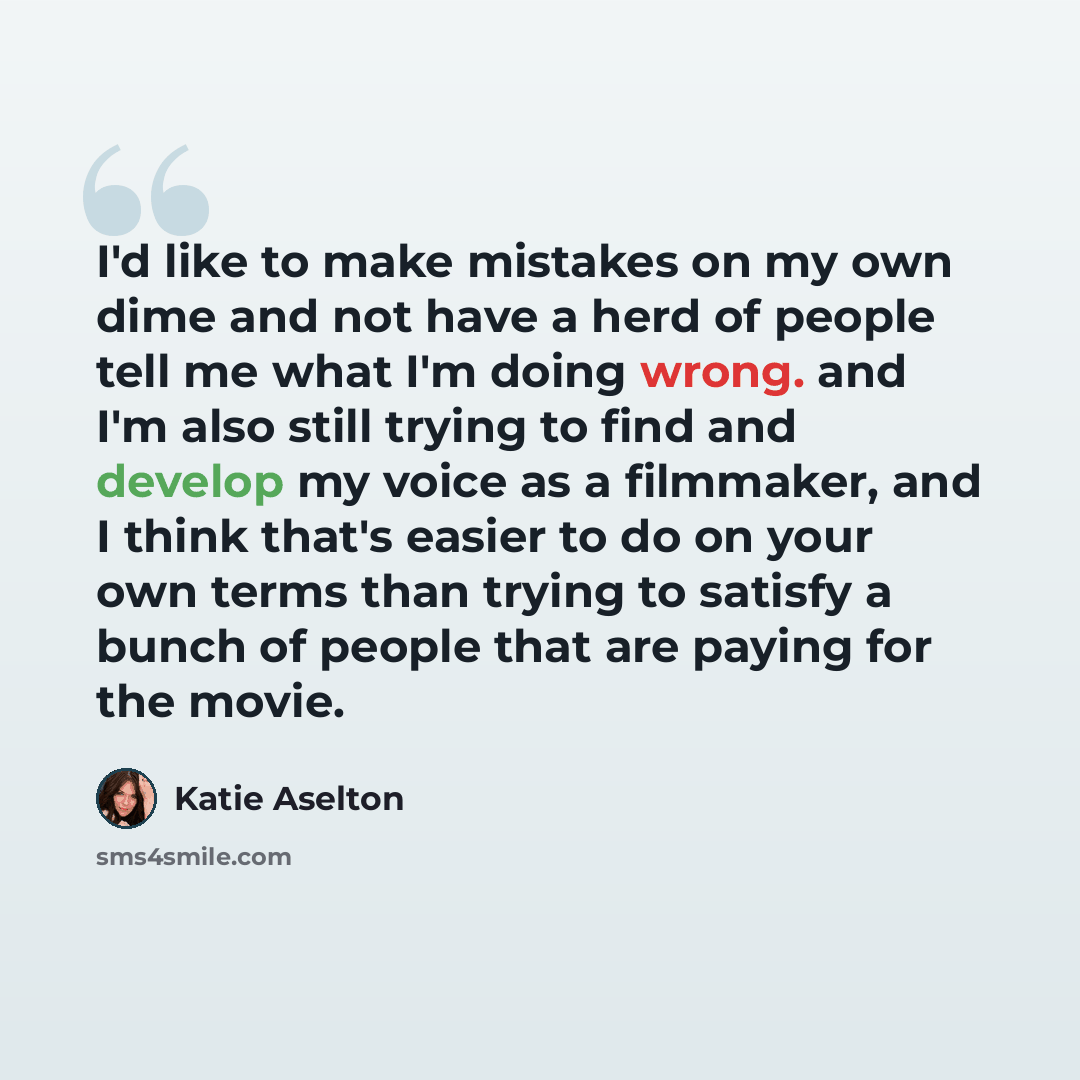 “I'd like to make mistakes on my own dime and not have a herd of people tell me what I'm doing wrong. and I'm also still trying to find and develop my voice as a filmmaker, and I think that's easier to do on your own terms than trying to satisfy a bunch of people that are paying for the movie.” quote by Katie Aselton