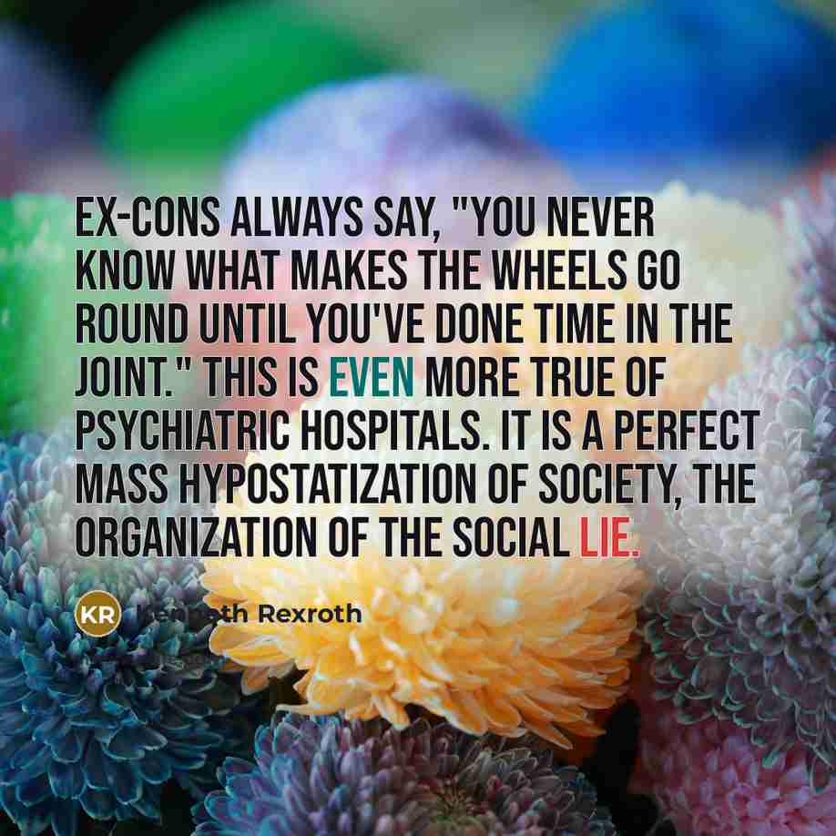 “Ex-cons always say, "You never know what makes the wheels go round until you've done time in the joint." This is even more true of psychiatric hospitals. It is a perfect mass hypostatization of society, the organization of the Social Lie.” quote by Kenneth Rexroth