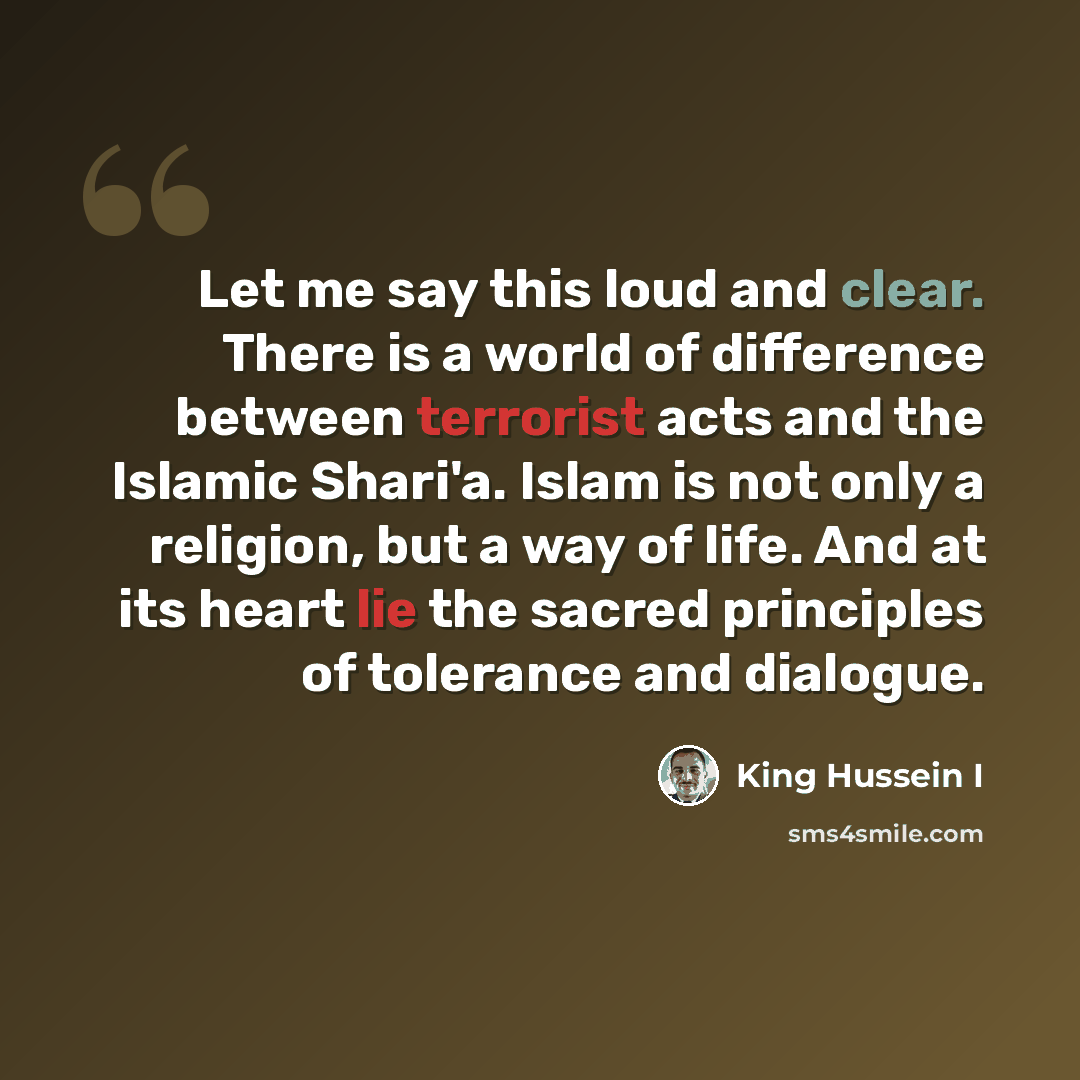“Let me say this loud and clear. There is a world of difference between terrorist acts and the Islamic Shari'a. Islam is not only a religion, but a way of life. And at its heart lie the sacred principles of tolerance and dialogue.” quote by King Hussein I