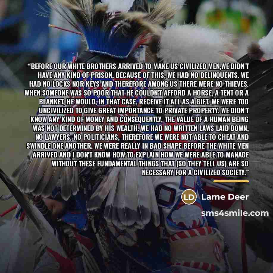 “Before our white brothers arrived to make us civilized men,we didn't have any kind of prison. Because of this, we had no delinquents. We had no locks nor keys and therefore among us there were no thieves. When someone was so poor that he couldn't afford a horse, a tent or a blanket, he would, in…” quote by Lame Deer