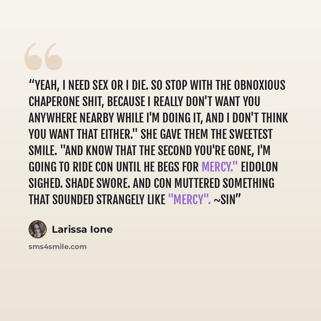 “Yeah, I need sex or I die. So stop with the obnoxious chaperone shit, because I really don't want you anywhere nearby while I'm doing it, and I don't think you want that either." She gave them the sweetest smile. "And know that the second you're gone, I'm going to ride Con until he begs for…” quote by Larissa Ione