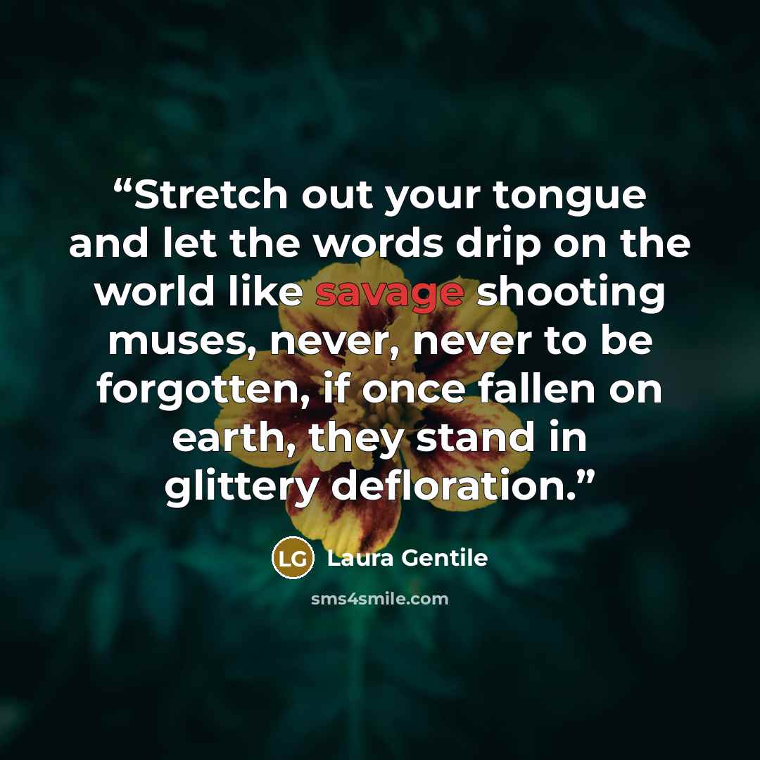 “Stretch out your tongue and let the words drip on the world like savage shooting muses, never, never to be forgotten, if once fallen on earth, they stand in glittery defloration.” quote by Laura Gentile