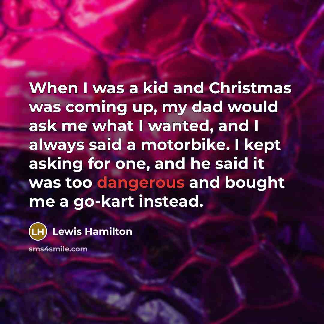 “When I was a kid and Christmas was coming up, my dad would ask me what I wanted, and I always said a motorbike. I kept asking for one, and he said it was too dangerous and bought me a go-kart instead.” quote by Lewis Hamilton