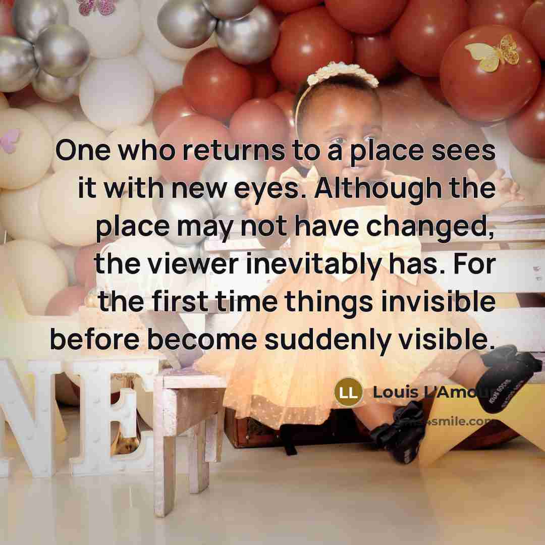 “One who returns to a place sees it with new eyes. Although the place may not have changed, the viewer inevitably has. For the first time things invisible before become suddenly visible.” quote by Louis L'Amour