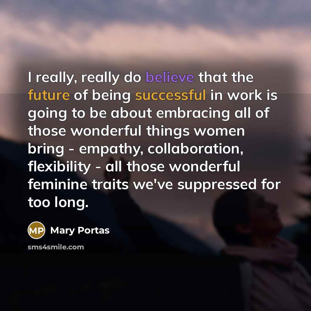 “I really, really do believe that the future of being successful in work is going to be about embracing all of those wonderful things women bring - empathy, collaboration, flexibility - all those wonderful feminine traits we've suppressed for too long.” quote by Mary Portas