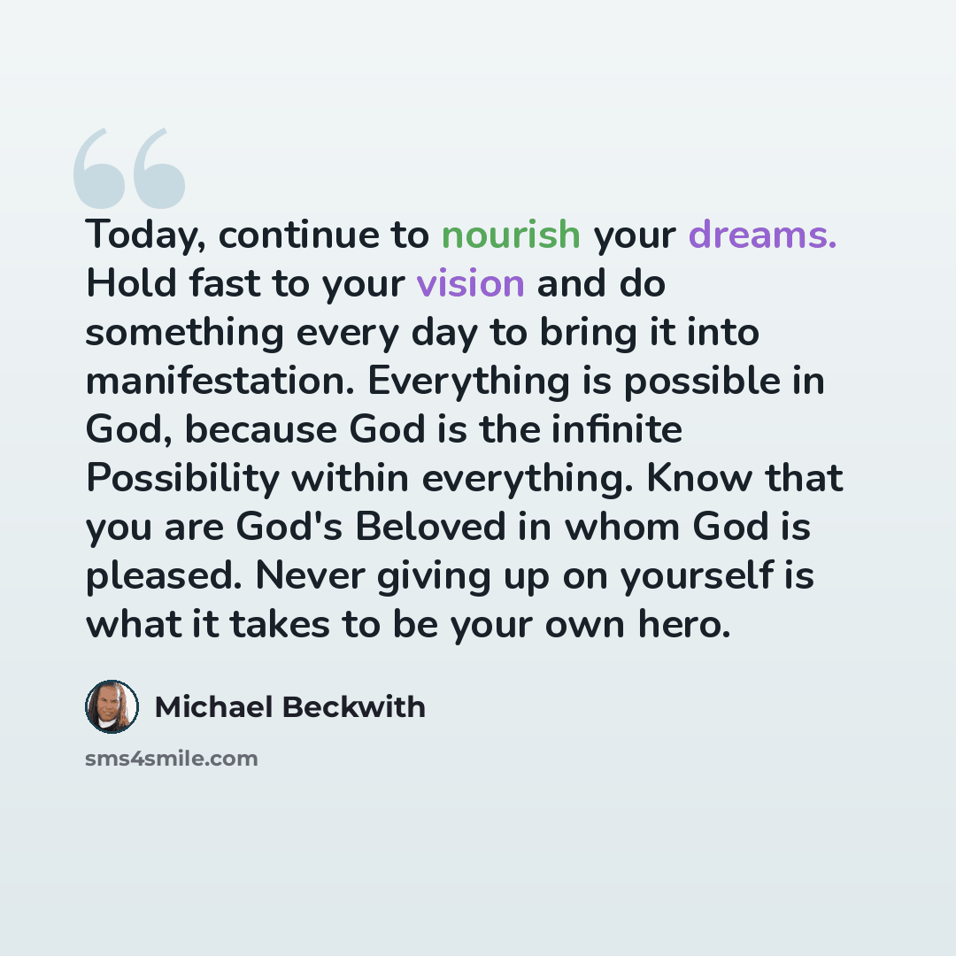 “Today, continue to nourish your dreams. Hold fast to your vision and do something every day to bring it into manifestation. Everything is possible in God, because God is the infinite Possibility within everything. Know that you are God's Beloved in whom God is pleased. Never giving up on yourself…” quote by Michael Beckwith