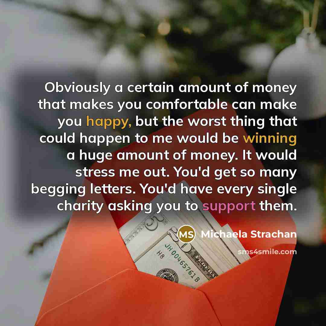“Obviously a certain amount of money that makes you comfortable can make you happy, but the worst thing that could happen to me would be winning a huge amount of money. It would stress me out. You'd get so many begging letters. You'd have every single charity asking you to support them.” quote by Michaela Strachan