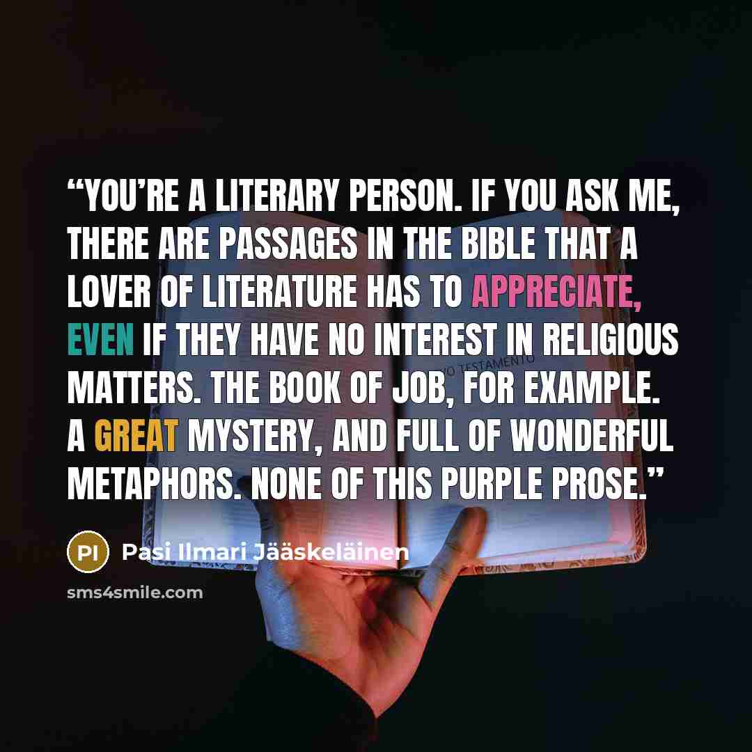 “You’re a literary person. If you ask me, there are passages in the Bible that a lover of literature has to appreciate, even if they have no interest in religious matters. The Book of Job, for example. A great mystery, and full of wonderful metaphors. None of this purple prose.” quote by Pasi Ilmari Jääskeläinen