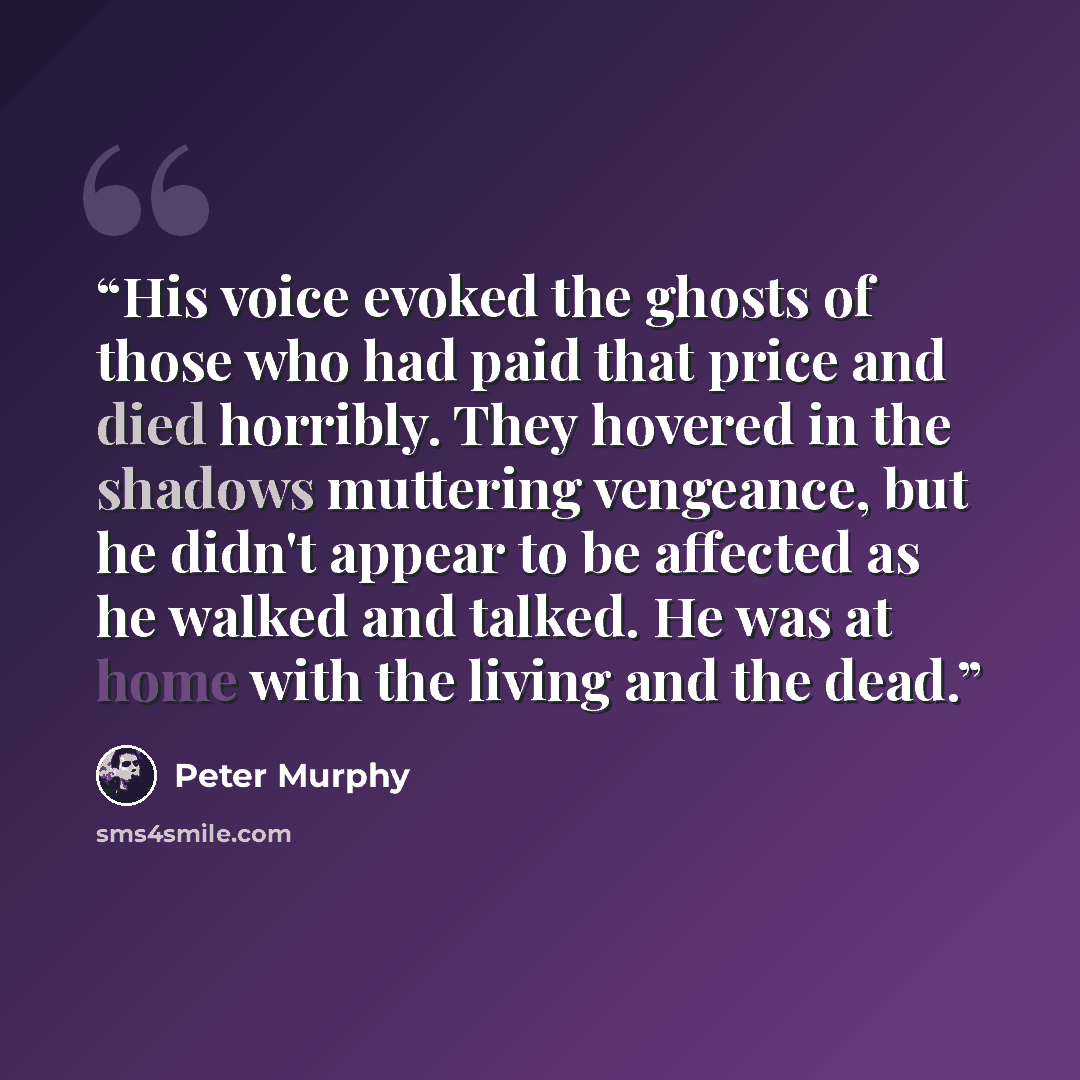 “His voice evoked the ghosts of those who had paid that price and died horribly. They hovered in the shadows muttering vengeance, but he didn't appear to be affected as he walked and talked. He was at home with the living and the dead.” quote by Peter Murphy