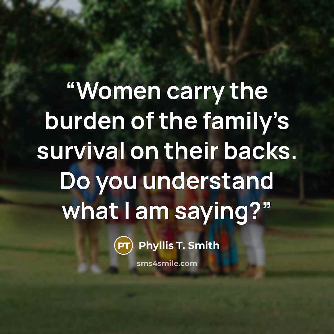 “Women carry the burden of the family’s survival on their backs. Do you understand what I am saying?” quote by Phyllis T. Smith