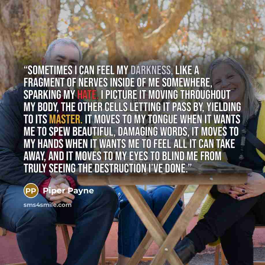 “Sometimes I can feel my darkness, like a fragment of nerves inside of me somewhere, sparking my hate. I picture it moving throughout my body, the other cells letting it pass by, yielding to its master. It moves to my tongue when it wants me to spew beautiful, damaging words, it moves to my hands…” quote by Piper Payne