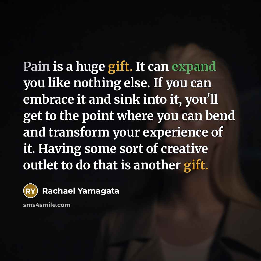 “Pain is a huge gift. It can expand you like nothing else. If you can embrace it and sink into it, you'll get to the point where you can bend and transform your experience of it. Having some sort of creative outlet to do that is another gift.” quote by Rachael Yamagata
