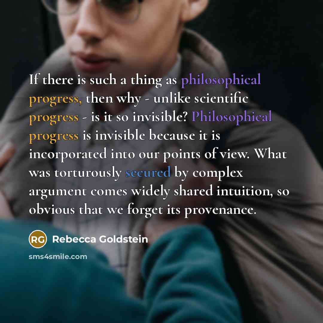 “If there is such a thing as philosophical progress, then why - unlike scientific progress - is it so invisible? Philosophical progress is invisible because it is incorporated into our points of view. What was torturously secured by complex argument comes widely shared intuition, so obvious that we…” quote by Rebecca Goldstein