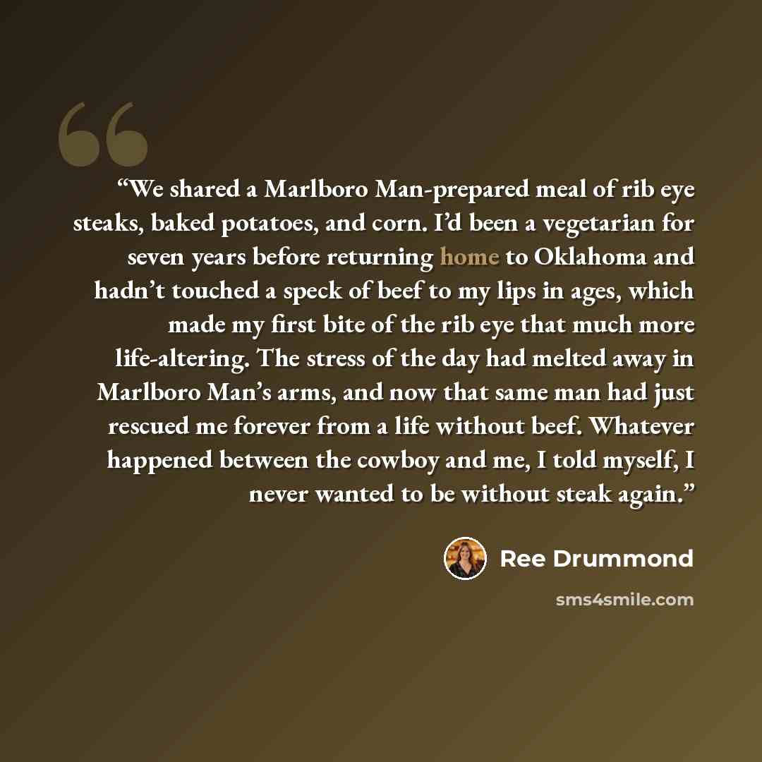 “We shared a Marlboro Man-prepared meal of rib eye steaks, baked potatoes, and corn. I’d been a vegetarian for seven years before returning home to Oklahoma and hadn’t touched a speck of beef to my lips in ages, which made my first bite of the rib eye that much more life-altering. The stress of the…” quote by Ree Drummond