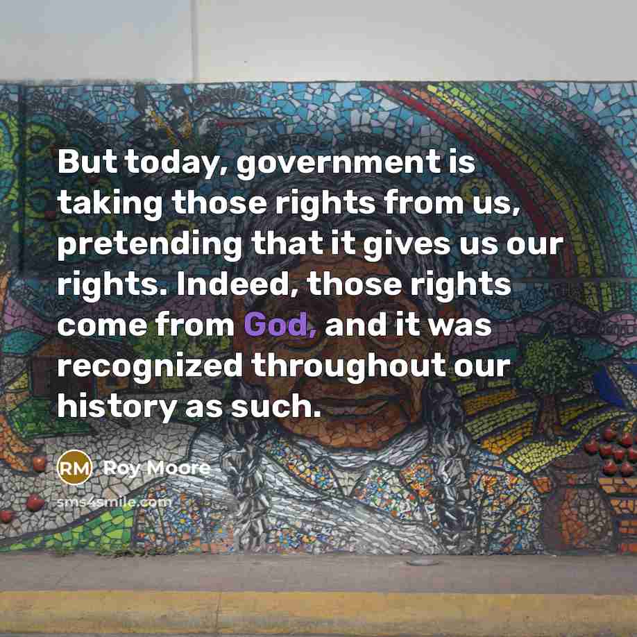 “But today, government is taking those rights from us, pretending that it gives us our rights. Indeed, those rights come from God, and it was recognized throughout our history as such.” quote by Roy Moore
