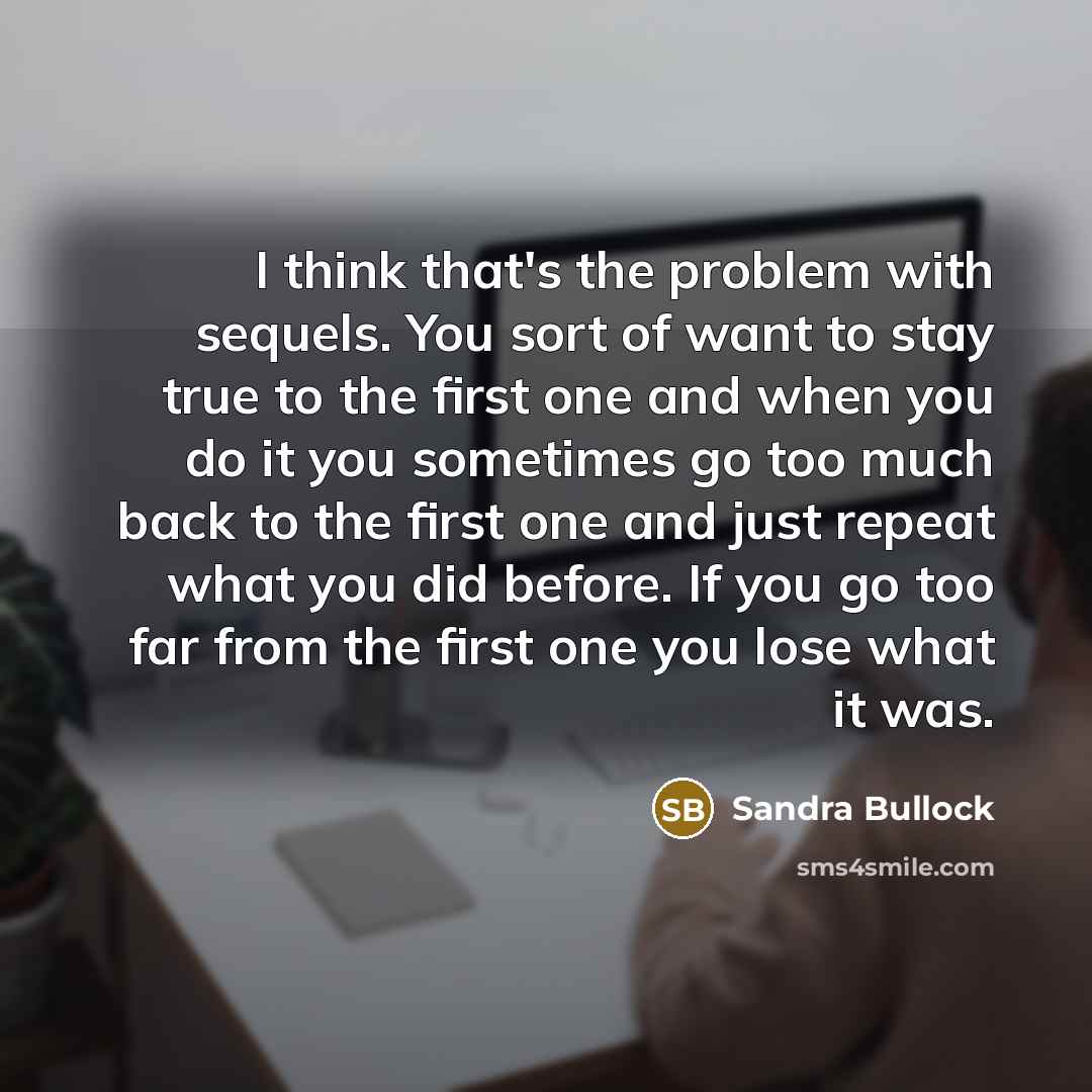 “I think that's the problem with sequels. You sort of want to stay true to the first one and when you do it you sometimes go too much back to the first one and just repeat what you did before. If you go too far from the first one you lose what it was.” quote by Sandra Bullock